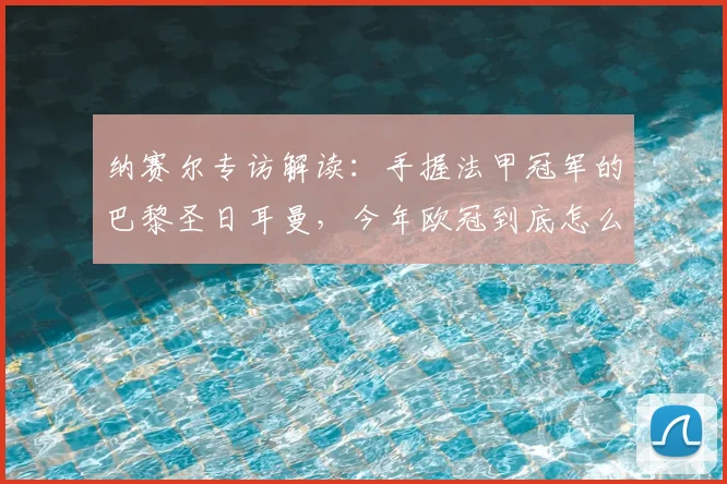 纳赛尔专访解读:手握法甲冠军的巴黎圣日耳曼,今年欧冠到底怎么冲?
