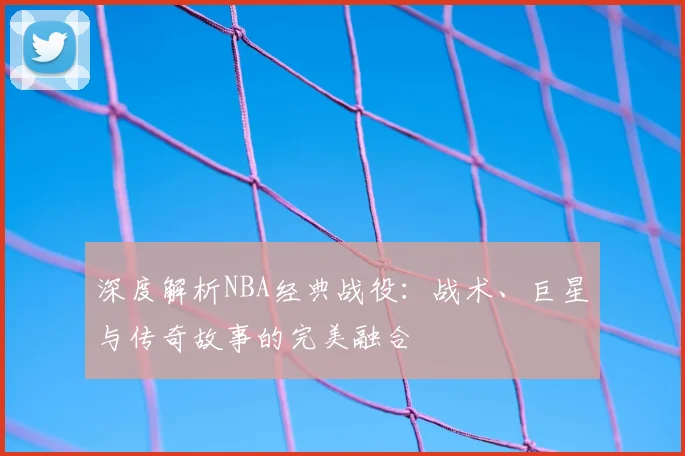 深度解析NBA经典战役:战术、巨星与传奇故事的完美融合