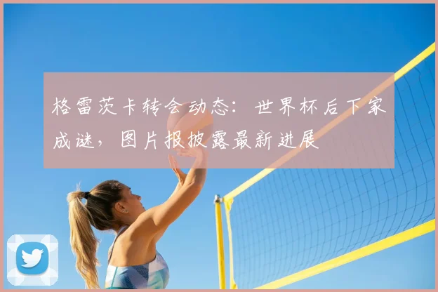 格雷茨卡转会动态：世界杯后下家成谜，图片报披露最新进展