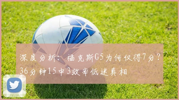 深度分析:福克斯G5为何仅得7分?36分钟15中3效率低迷真相