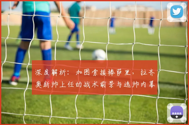 深度解析:加图索接棒萨里,拉齐奥新帅上任的战术前景与选帅内幕