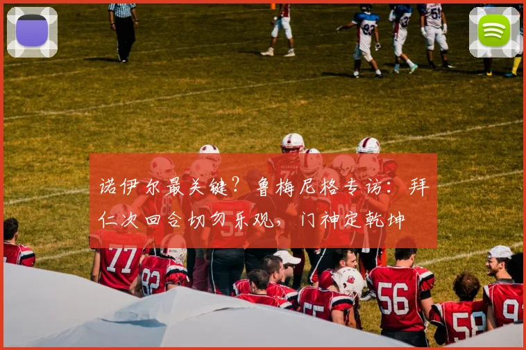 诺伊尔最关键？鲁梅尼格专访：拜仁次回合切勿乐观，门神定乾坤