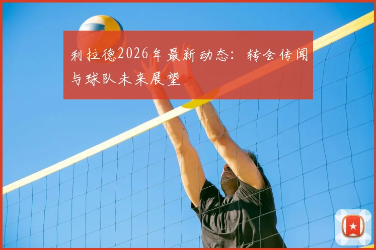 利拉德2026年最新动态：转会传闻与球队未来展望