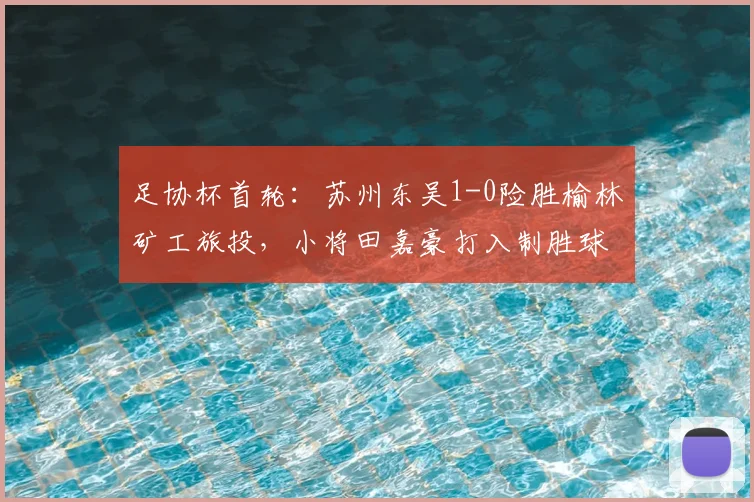 足协杯首轮:苏州东吴1-0险胜榆林矿工旅投,小将田嘉豪打入制胜球【比赛回顾】