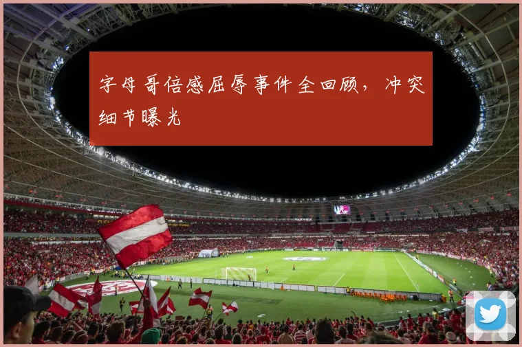 字母哥倍感屈辱事件全回顾,冲突细节曝光