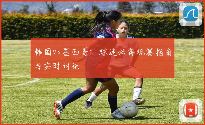 韩国vs墨西哥:球迷必备观赛指南与实时讨论