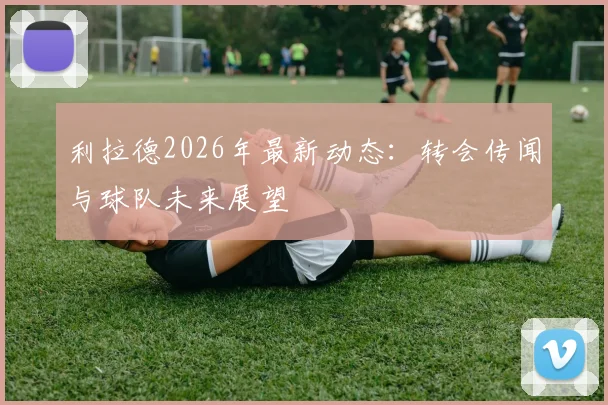 利拉德2026年最新动态:转会传闻与球队未来展望