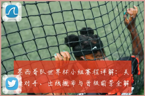 墨西哥队世界杯小组赛程详解:关键对手、出线概率与晋级前景全解析