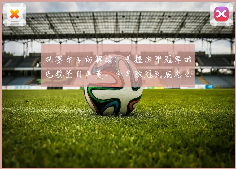 纳赛尔专访解读：手握法甲冠军的巴黎圣日耳曼，今年欧冠到底怎么冲？