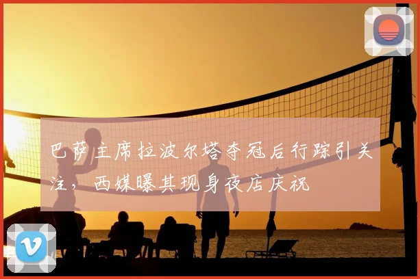 巴萨主席拉波尔塔夺冠后行踪引关注，西媒曝其现身夜店庆祝