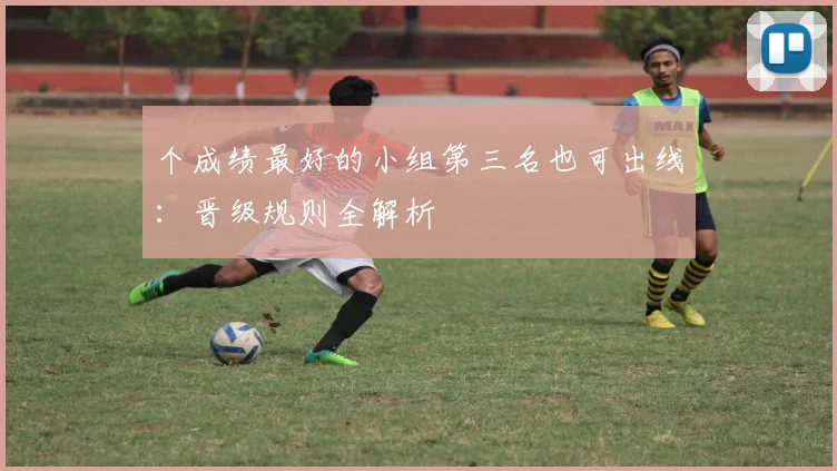 个成绩最好的小组第三名也可出线:晋级规则全解析
