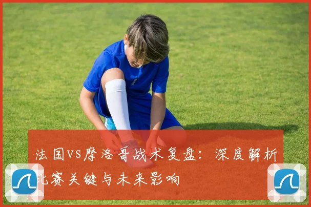 法国vs摩洛哥战术复盘:深度解析比赛关键与未来影响