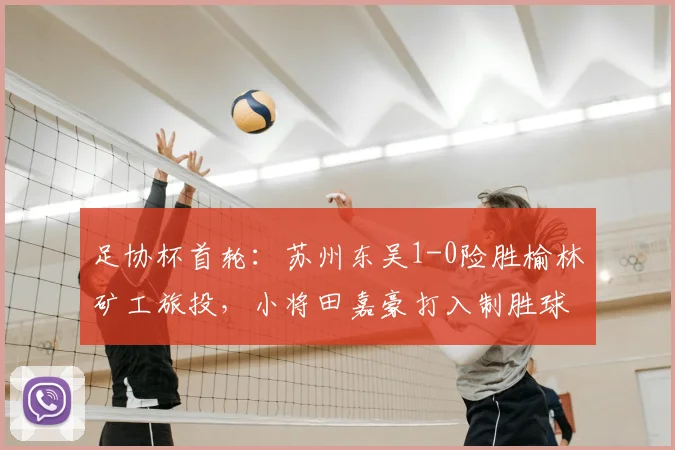 足协杯首轮:苏州东吴1-0险胜榆林矿工旅投,小将田嘉豪打入制胜球【比赛回顾】