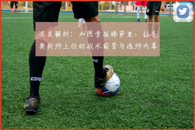 深度解析:加图索接棒萨里,拉齐奥新帅上任的战术前景与选帅内幕